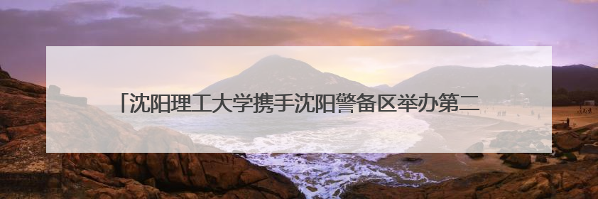 沈阳理工大学携手沈阳警备区举办第二届“上阵父子兵”国防教育亲子活动